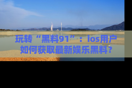 玩转“黑料91”:ios用户如何获取最新娱乐黑料?