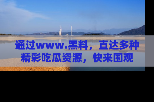 通过www.黑料，直达多种精彩吃瓜资源，快来围观