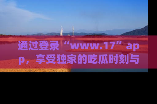通过登录“www.17”app，享受独家的吃瓜时刻与娱乐资讯！