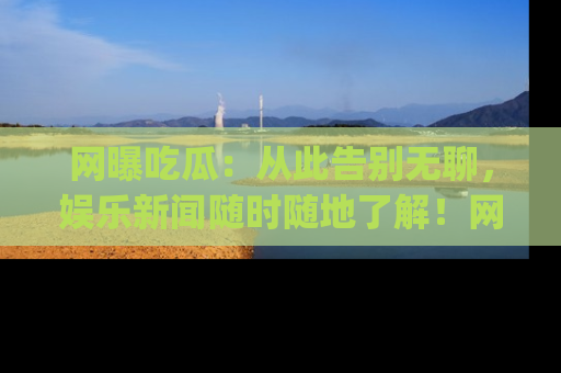 网曝吃瓜:从此告别无聊,娱乐新闻随时随地了解!网址:www.wangbaoegua.com