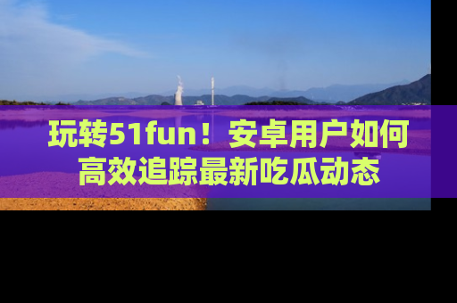 玩转51fun!安卓用户如何高效追踪最新吃瓜动态
