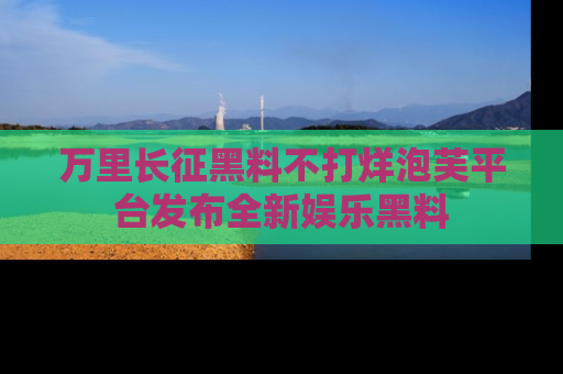 万里长征黑料不打烊泡芙平台发布全新娱乐黑料