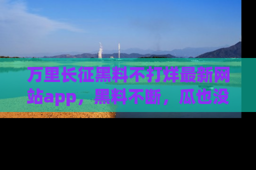 万里长征黑料不打烊最新网站app,黑料不断,瓜也没断,真香!