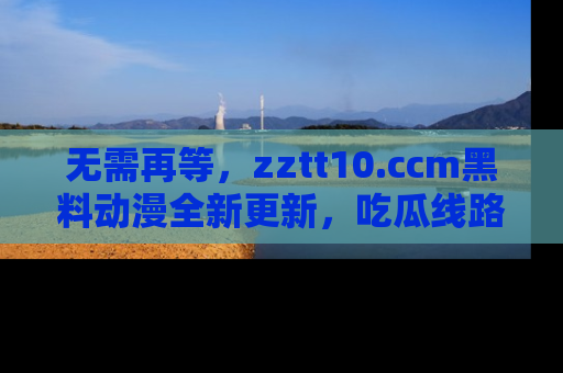 无需再等，zztt10.ccm黑料动漫全新更新，吃瓜线路佛系推荐！