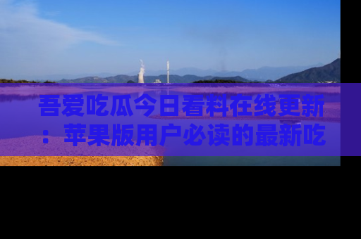 吾爱吃瓜今日看料在线更新：苹果版用户必读的最新吃瓜技巧