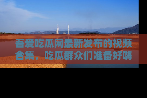 吾爱吃瓜网最新发布的视频合集，吃瓜群众们准备好嗨起来了吗？