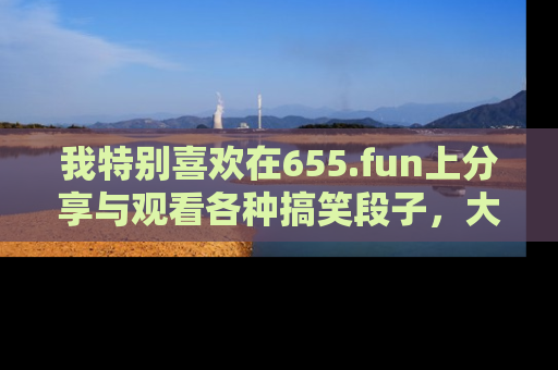 我特别喜欢在655.fun上分享与观看各种搞笑段子，大家一起来享受乐趣吧！
