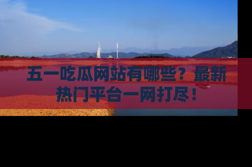五一吃瓜网站有哪些？最新热门平台一网打尽！