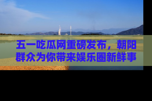 五一吃瓜网重磅发布，朝阳群众为你带来娱乐圈新鲜事！