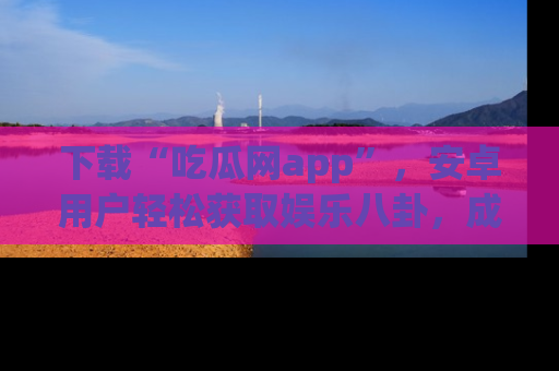 下载“吃瓜网app”，安卓用户轻松获取娱乐八卦，成为身边的知情达人！