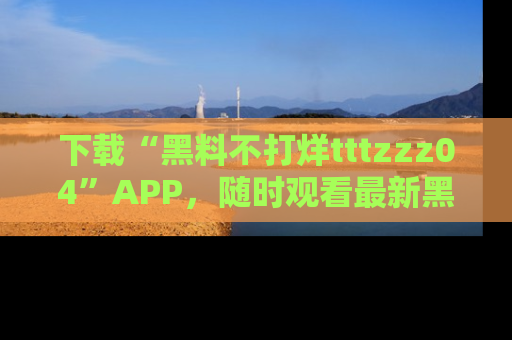 下载“黑料不打烊tttzzz04”APP，随时观看最新黑料不打烊tttzzz04在线！
