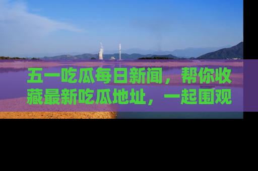 五一吃瓜每日新闻，帮你收藏最新吃瓜地址，一起围观吧！