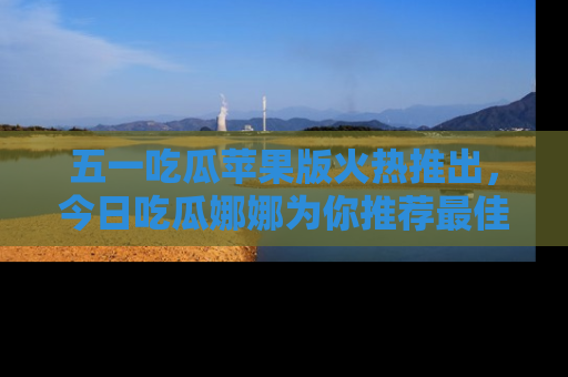 五一吃瓜苹果版火热推出，今日吃瓜娜娜为你推荐最佳美食！