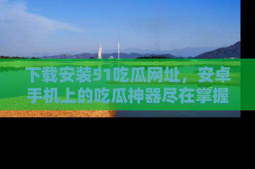 下载安装51吃瓜网址，安卓手机上的吃瓜神器尽在掌握