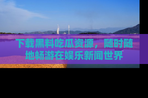 下载黑料吃瓜资源，随时随地畅游在娱乐新闻世界