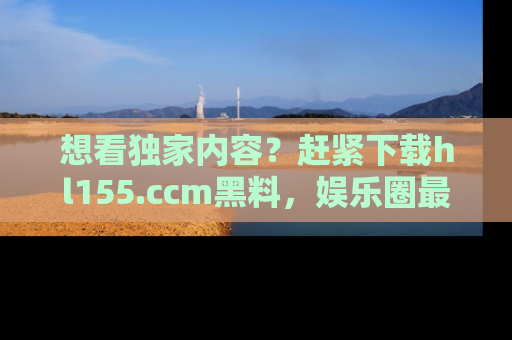 想看独家内容？赶紧下载hl155.ccm黑料，娱乐圈最劲爆的新闻一手掌握！