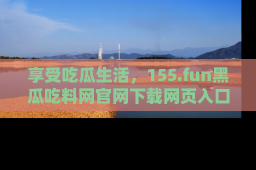 享受吃瓜生活，155.fun黑瓜吃料网官网下载网页入口全解析
