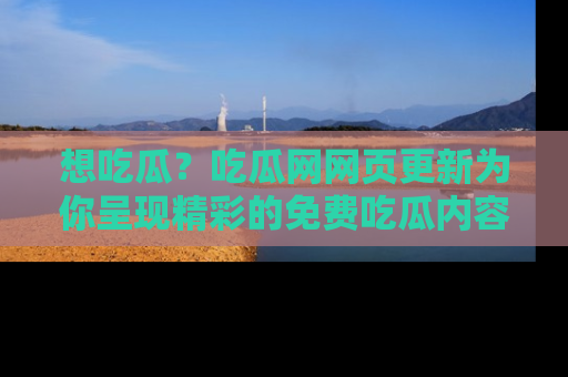 想吃瓜？吃瓜网网页更新为你呈现精彩的免费吃瓜内容！