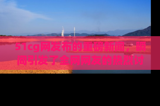51cg网发布的重磅新闻,瞬间引发了全网网友的热烈讨论!