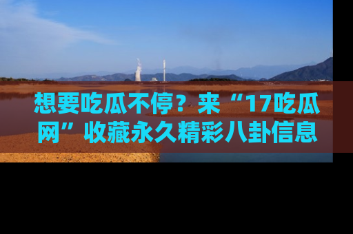 想要吃瓜不停？来“17吃瓜网”收藏永久精彩八卦信息！