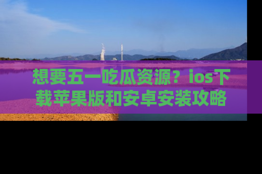 想要五一吃瓜资源？ios下载苹果版和安卓安装攻略