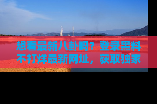 想看最新八卦吗？登录黑料不打烊最新网址，获取独家内容