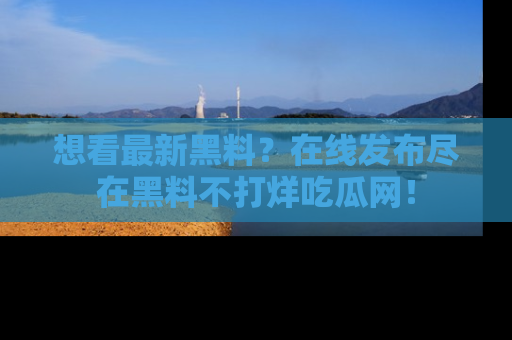 想看最新黑料？在线发布尽在黑料不打烊吃瓜网！
