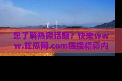 想了解热辣话题？快来www.吃瓜网.com链接精彩内容！