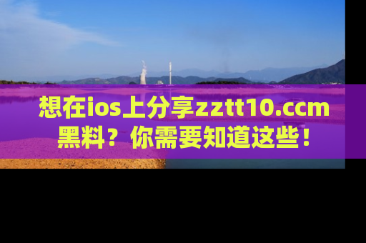 想在ios上分享zztt10.ccm黑料？你需要知道这些！