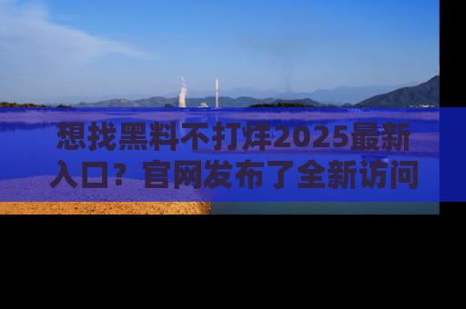 想找黑料不打烊2025最新入口？官网发布了全新访问指南！