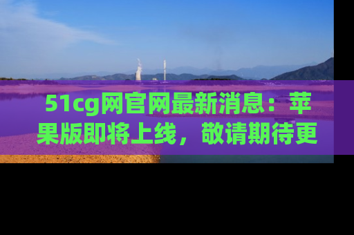 51cg网官网最新消息:苹果版即将上线,敬请期待更多吃瓜内容!