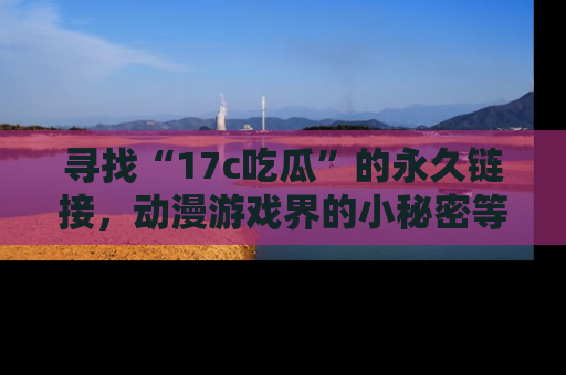 寻找“17c吃瓜”的永久链接，动漫游戏界的小秘密等你来揭秘！