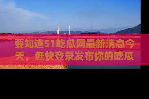 要知道51吃瓜网最新消息今天，赶快登录发布你的吃瓜体验吧！