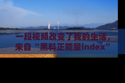 一段视频改变了我的生活，来自“黑料正能量index”的真实分享