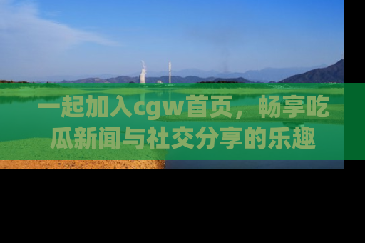 一起加入cgw首页，畅享吃瓜新闻与社交分享的乐趣