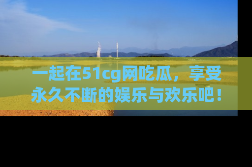 一起在51cg网吃瓜，享受永久不断的娱乐与欢乐吧！