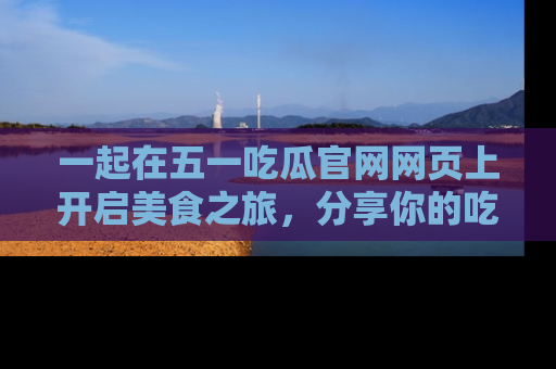 一起在五一吃瓜官网网页上开启美食之旅，分享你的吃瓜故事与精彩瞬间！