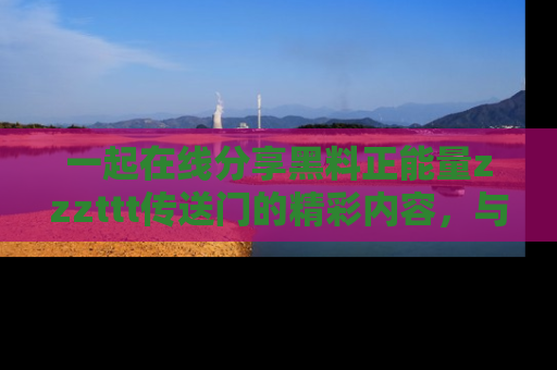 一起在线分享黑料正能量zzzttt传送门的精彩内容，与朋友互动！