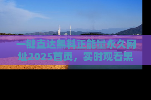一键直达黑料正能量永久网址2025首页，实时观看黑料大汇总