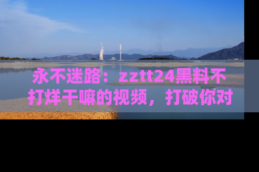 永不迷路：zztt24黑料不打烊干嘛的视频，打破你对吃瓜的固有认知！