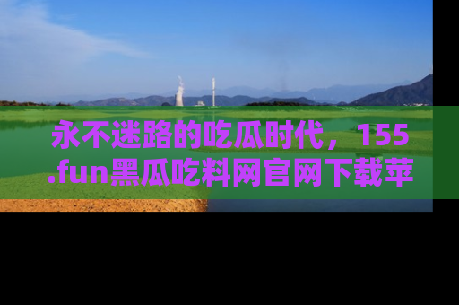 永不迷路的吃瓜时代，155.fun黑瓜吃料网官网下载苹果版陪你同行！