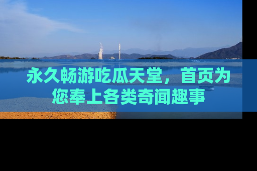 永久畅游吃瓜天堂，首页为您奉上各类奇闻趣事
