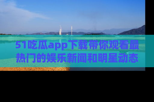 51吃瓜app下载带你观看最热门的娱乐新闻和明星动态