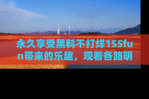 永久享受黑料不打烊155fun带来的乐趣，观看各路明星的内幕故事！