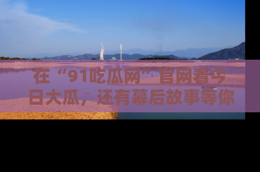 在“91吃瓜网”官网看今日大瓜，还有幕后故事等你来挖掘！