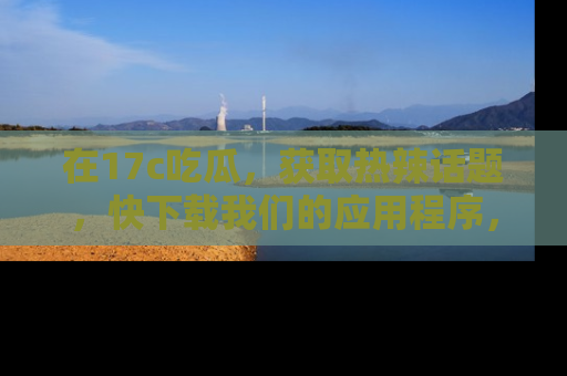 在17c吃瓜,获取热辣话题,快下载我们的应用程序,地址轻松找到!