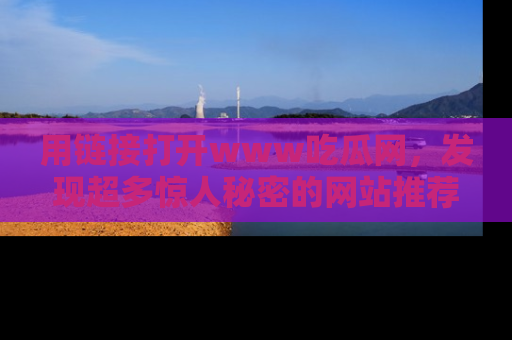 用链接打开www吃瓜网，发现超多惊人秘密的网站推荐！