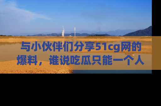 与小伙伴们分享51cg网的爆料，谁说吃瓜只能一个人？