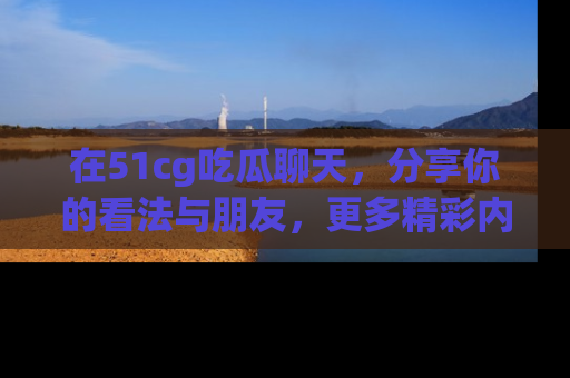 在51cg吃瓜聊天,分享你的看法与朋友,更多精彩内容请浏览网址www.51cg.com!