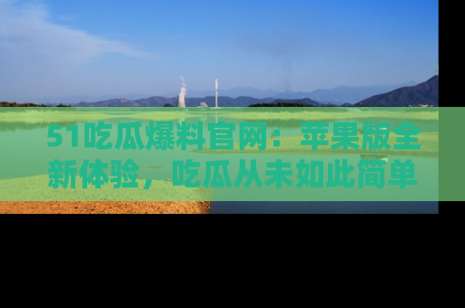 51吃瓜爆料官网：苹果版全新体验，吃瓜从未如此简单